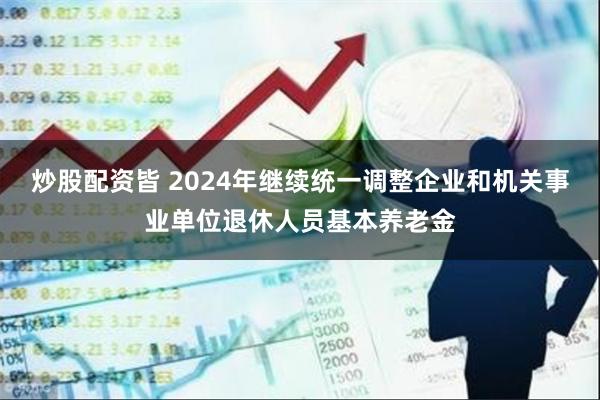 炒股配资皆 2024年继续统一调整企业和机关事业单位退休人员基本养老金