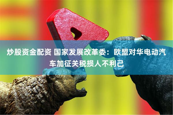 炒股资金配资 国家发展改革委：欧盟对华电动汽车加征关税损人不利己