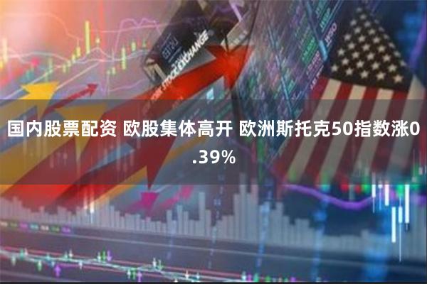 国内股票配资 欧股集体高开 欧洲斯托克50指数涨0.39%