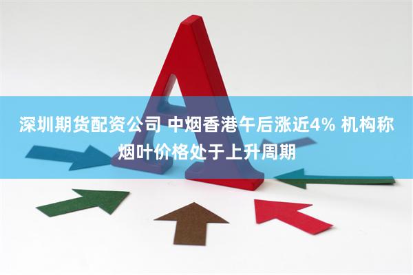 深圳期货配资公司 中烟香港午后涨近4% 机构称烟叶价格处于上升周期