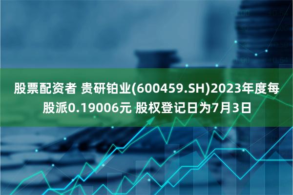 股票配资者 贵研铂业(600459.SH)2023年度每股派0.19006元 股权登记日为7月3日