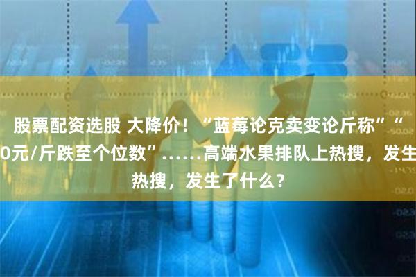 股票配资选股 大降价！“蓝莓论克卖变论斤称”“荔枝从70元/斤跌至个位数”……高端水果排队上热搜，发生了什么？