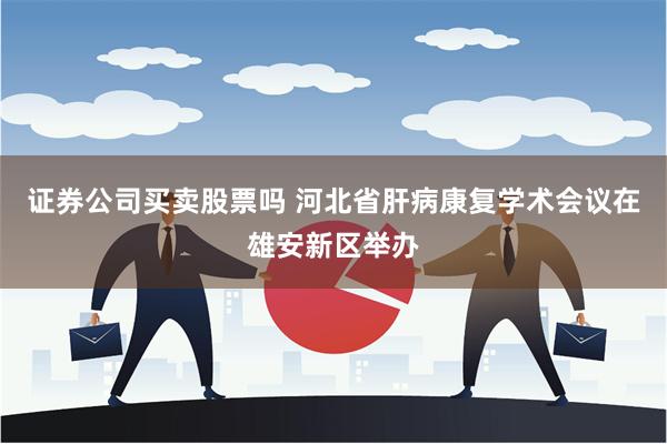 证券公司买卖股票吗 河北省肝病康复学术会议在雄安新区举办