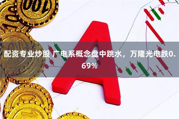 配资专业炒股 广电系概念盘中跳水，万隆光电跌0.69%