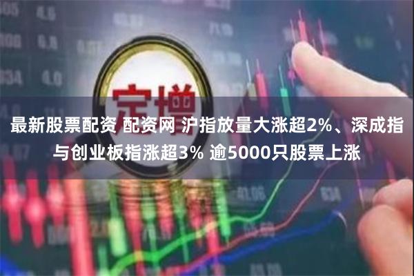 最新股票配资 配资网 沪指放量大涨超2%、深成指与创业板指涨超3% 逾5000只股票上涨