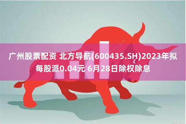 广州股票配资 北方导航(600435.SH)2023年拟每股派0.04元 6月28日除权除息