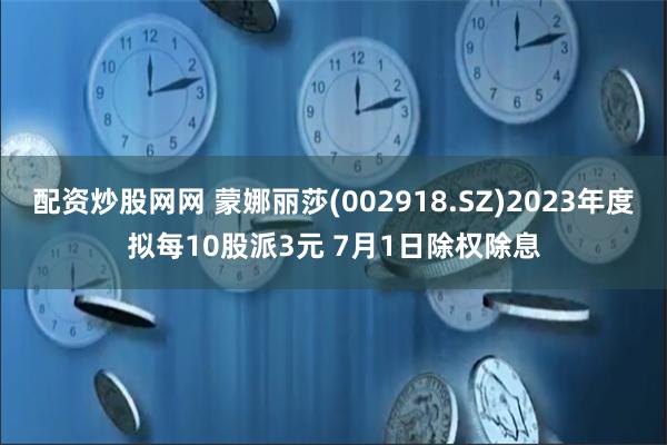 配资炒股网网 蒙娜丽莎(002918.SZ)2023年度拟每10股派3元 7月1日除权除息