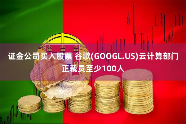 证金公司买入股票 谷歌(GOOGL.US)云计算部门正裁员至少100人