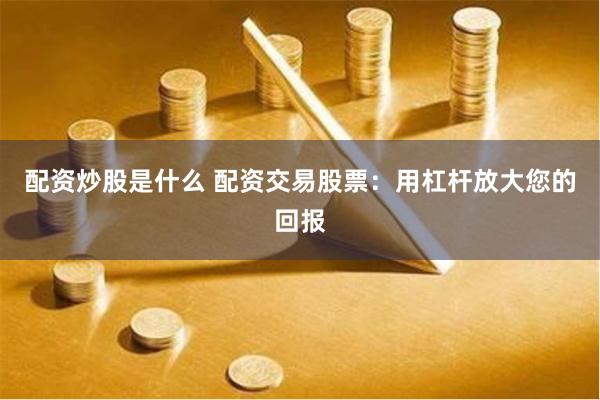 配资炒股是什么 配资交易股票：用杠杆放大您的回报