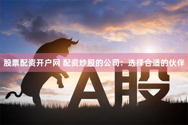 股票配资开户网 配资炒股的公司：选择合适的伙伴