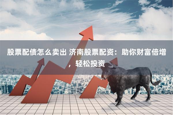股票配债怎么卖出 济南股票配资：助你财富倍增，轻松投资