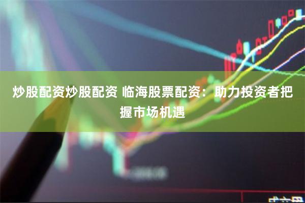 炒股配资炒股配资 临海股票配资：助力投资者把握市场机遇