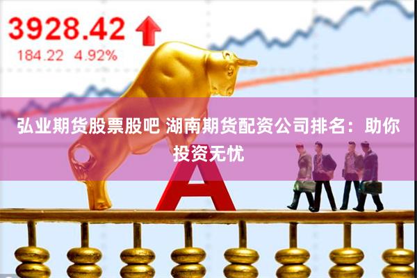 弘业期货股票股吧 湖南期货配资公司排名：助你投资无忧