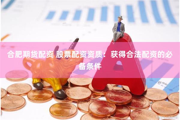 合肥期货配资 股票配资资质：获得合法配资的必备条件