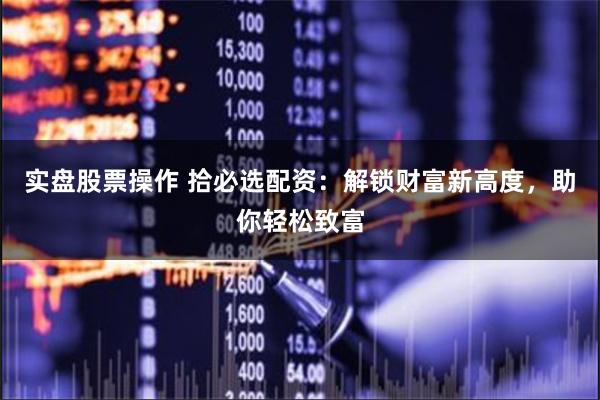 实盘股票操作 拾必选配资：解锁财富新高度，助你轻松致富