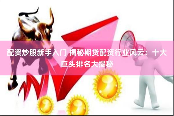 配资炒股新手入门 揭秘期货配资行业风云：十大巨头排名大揭秘