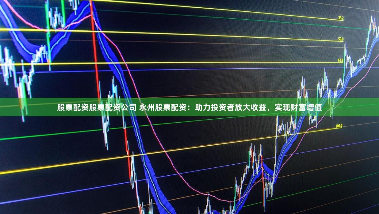 股票配资股票配资公司 永州股票配资：助力投资者放大收益，实现财富增值