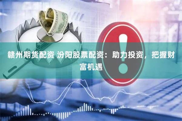赣州期货配资 汾阳股票配资：助力投资，把握财富机遇