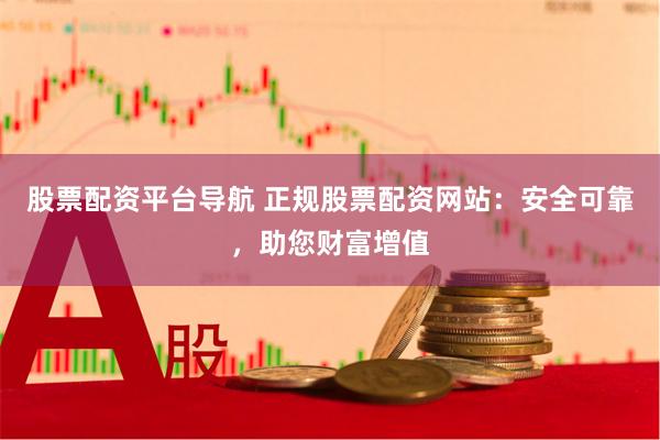 股票配资平台导航 正规股票配资网站：安全可靠，助您财富增值