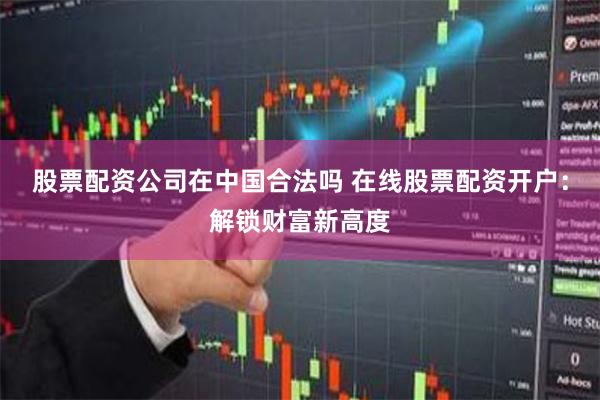 股票配资公司在中国合法吗 在线股票配资开户：解锁财富新高度
